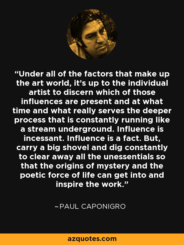 Under all of the factors that make up the art world, it's up to the individual artist to discern which of those influences are present and at what time and what really serves the deeper process that is constantly running like a stream underground. Influence is incessant. Influence is a fact. But, carry a big shovel and dig constantly to clear away all the unessentials so that the origins of mystery and the poetic force of life can get into and inspire the work. - Paul Caponigro