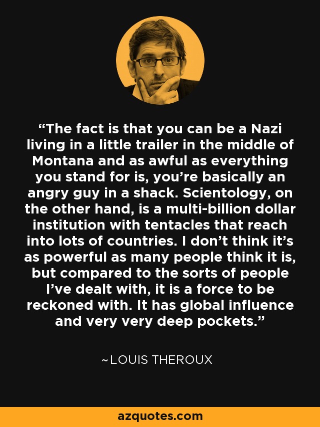 The fact is that you can be a Nazi living in a little trailer in the middle of Montana and as awful as everything you stand for is, you're basically an angry guy in a shack. Scientology, on the other hand, is a multi-billion dollar institution with tentacles that reach into lots of countries. I don't think it's as powerful as many people think it is, but compared to the sorts of people I've dealt with, it is a force to be reckoned with. It has global influence and very very deep pockets. - Louis Theroux