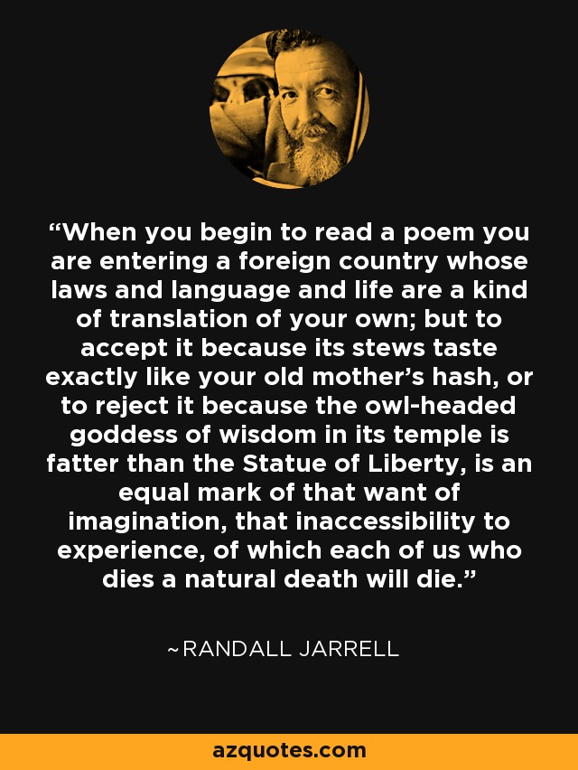 When you begin to read a poem you are entering a foreign country whose laws and language and life are a kind of translation of your own; but to accept it because its stews taste exactly like your old mother's hash, or to reject it because the owl-headed goddess of wisdom in its temple is fatter than the Statue of Liberty, is an equal mark of that want of imagination, that inaccessibility to experience, of which each of us who dies a natural death will die. - Randall Jarrell