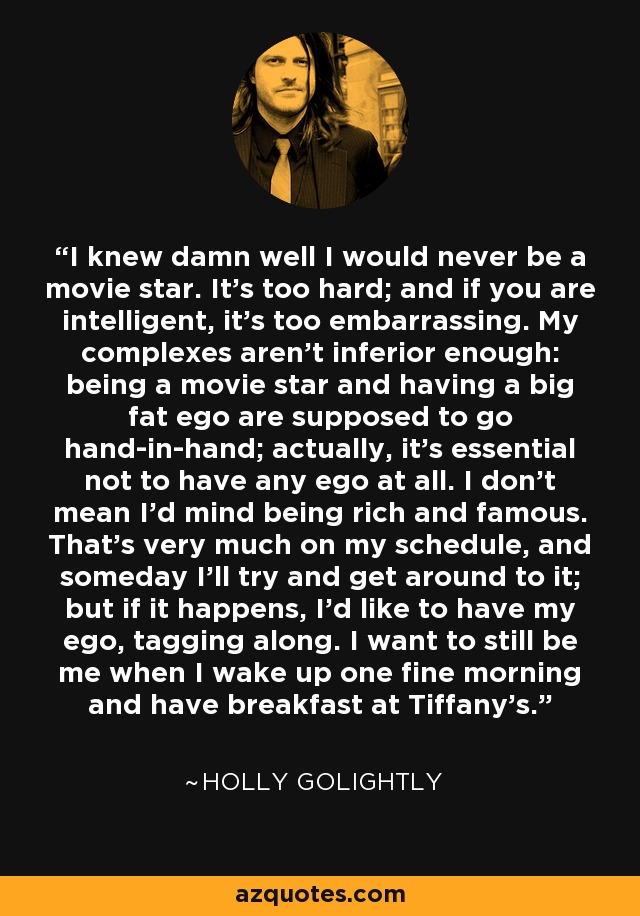 I knew damn well I would never be a movie star. It's too hard; and if you are intelligent, it's too embarrassing. My complexes aren't inferior enough: being a movie star and having a big fat ego are supposed to go hand-in-hand; actually, it's essential not to have any ego at all. I don't mean I'd mind being rich and famous. That's very much on my schedule, and someday I'll try and get around to it; but if it happens, I'd like to have my ego, tagging along. I want to still be me when I wake up one fine morning and have breakfast at Tiffany's. - Holly Golightly