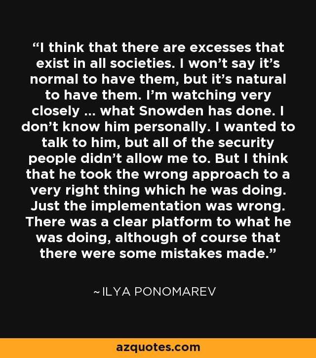 I think that there are excesses that exist in all societies. I won't say it's normal to have them, but it's natural to have them. I'm watching very closely ... what Snowden has done. I don't know him personally. I wanted to talk to him, but all of the security people didn't allow me to. But I think that he took the wrong approach to a very right thing which he was doing. Just the implementation was wrong. There was a clear platform to what he was doing, although of course that there were some mistakes made. - Ilya Ponomarev