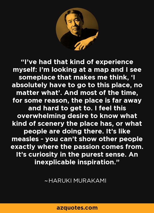 I’ve had that kind of experience myself: I’m looking at a map and I see someplace that makes me think, ‘I absolutely have to go to this place, no matter what’. And most of the time, for some reason, the place is far away and hard to get to. I feel this overwhelming desire to know what kind of scenery the place has, or what people are doing there. It’s like measles - you can’t show other people exactly where the passion comes from. It’s curiosity in the purest sense. An inexplicable inspiration. - Haruki Murakami