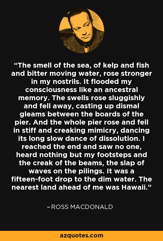 The smell of the sea, of kelp and fish and bitter moving water, rose stronger in my nostrils. It flooded my consciousness like an ancestral memory. The swells rose sluggishly and fell away, casting up dismal gleams between the boards of the pier. And the whole pier rose and fell in stiff and creaking mimicry, dancing its long slow dance of dissolution. I reached the end and saw no one, heard nothing but my footsteps and the creak of the beams, the slap of waves on the pilings. It was a fifteen-foot drop to the dim water. The nearest land ahead of me was Hawaii. - Ross Macdonald
