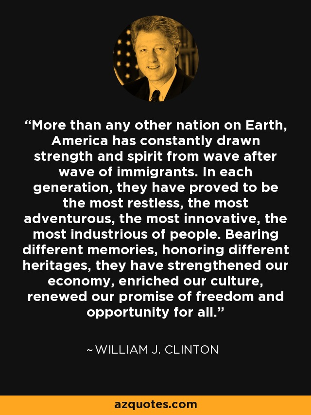 More than any other nation on Earth, America has constantly drawn strength and spirit from wave after wave of immigrants. In each generation, they have proved to be the most restless, the most adventurous, the most innovative, the most industrious of people. Bearing different memories, honoring different heritages, they have strengthened our economy, enriched our culture, renewed our promise of freedom and opportunity for all. - William J. Clinton