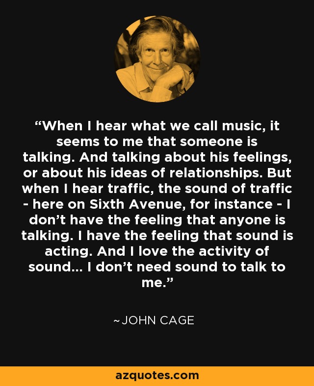 When I hear what we call music, it seems to me that someone is talking. And talking about his feelings, or about his ideas of relationships. But when I hear traffic, the sound of traffic - here on Sixth Avenue, for instance - I don’t have the feeling that anyone is talking. I have the feeling that sound is acting. And I love the activity of sound... I don’t need sound to talk to me. - John Cage