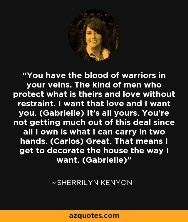 You have the blood of warriors in your veins. The kind of men who protect what is theirs and love without restraint. I want that love and I want you. (Gabrielle) It’s all yours. You’re not getting much out of this deal since all I own is what I can carry in two hands. (Carlos) Great. That means I get to decorate the house the way I want. (Gabrielle) - Sherrilyn Kenyon