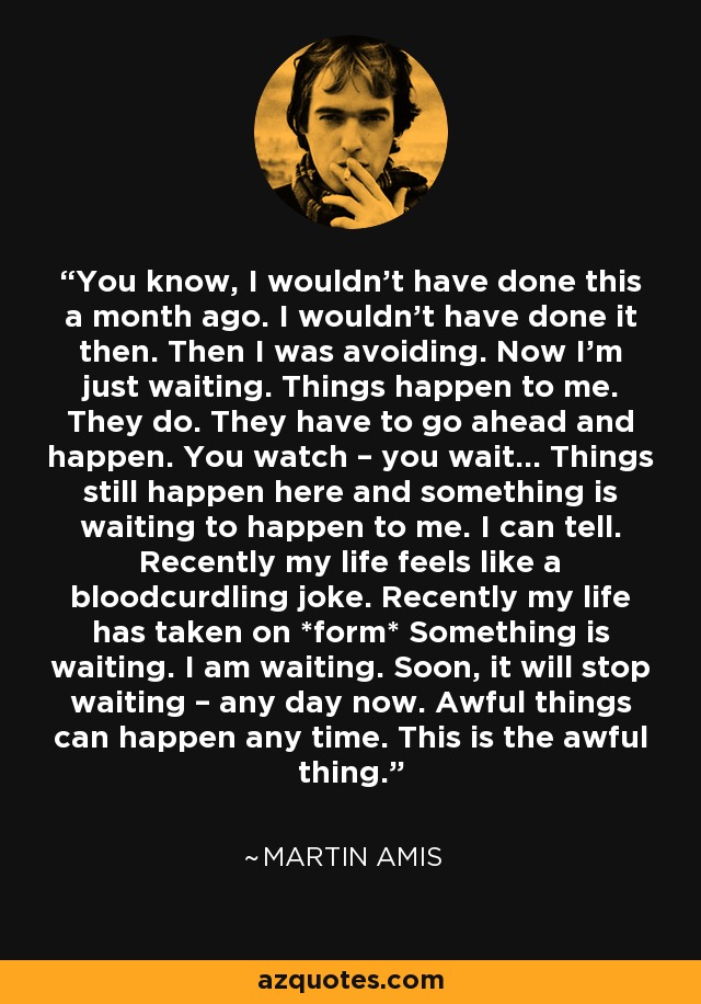 You know, I wouldn’t have done this a month ago. I wouldn’t have done it then. Then I was avoiding. Now I’m just waiting. Things happen to me. They do. They have to go ahead and happen. You watch – you wait… Things still happen here and something is waiting to happen to me. I can tell. Recently my life feels like a bloodcurdling joke. Recently my life has taken on *form* Something is waiting. I am waiting. Soon, it will stop waiting – any day now. Awful things can happen any time. This is the awful thing. - Martin Amis