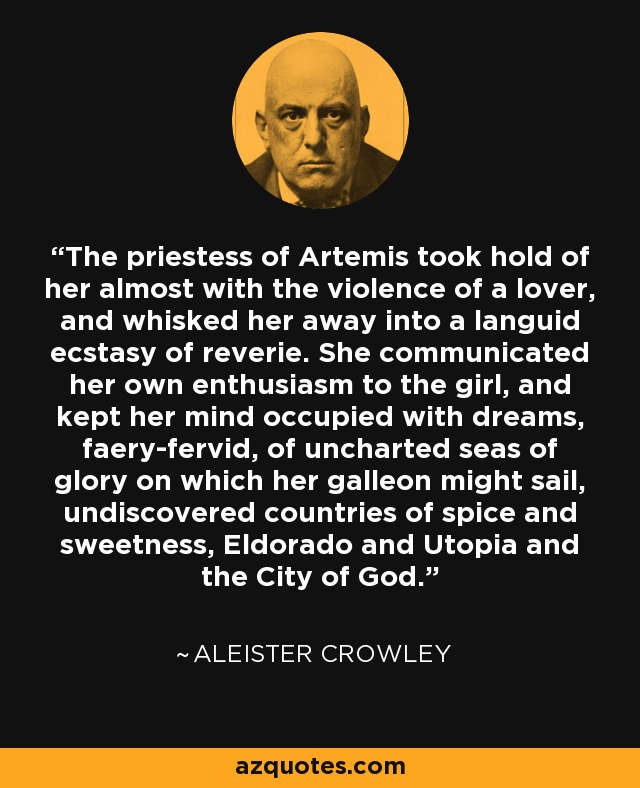 The priestess of Artemis took hold of her almost with the violence of a lover, and whisked her away into a languid ecstasy of reverie. She communicated her own enthusiasm to the girl, and kept her mind occupied with dreams, faery-fervid, of uncharted seas of glory on which her galleon might sail, undiscovered countries of spice and sweetness, Eldorado and Utopia and the City of God. - Aleister Crowley