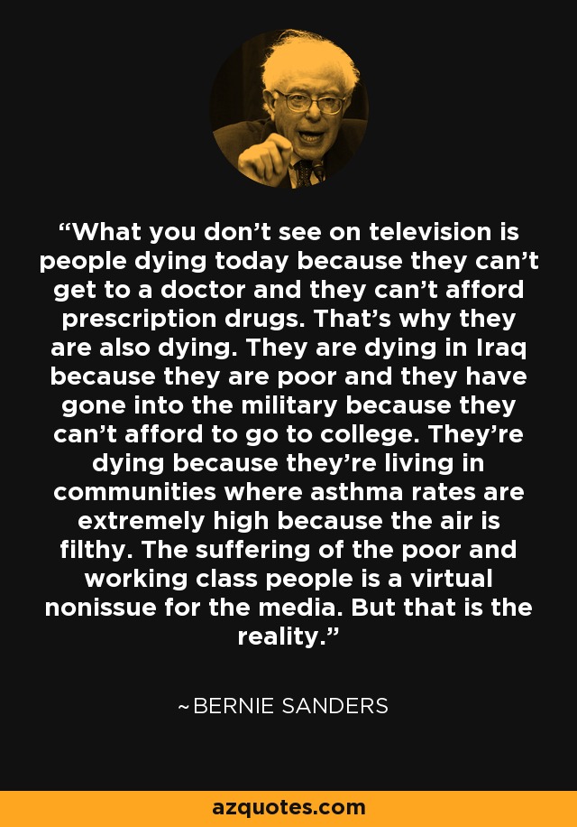 What you don't see on television is people dying today because they can't get to a doctor and they can't afford prescription drugs. That's why they are also dying. They are dying in Iraq because they are poor and they have gone into the military because they can't afford to go to college. They're dying because they're living in communities where asthma rates are extremely high because the air is filthy. The suffering of the poor and working class people is a virtual nonissue for the media. But that is the reality. - Bernie Sanders