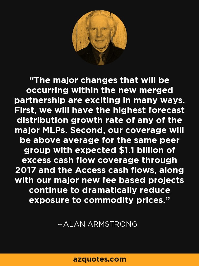 The major changes that will be occurring within the new merged partnership are exciting in many ways. First, we will have the highest forecast distribution growth rate of any of the major MLPs. Second, our coverage will be above average for the same peer group with expected $1.1 billion of excess cash flow coverage through 2017 and the Access cash flows, along with our major new fee based projects continue to dramatically reduce exposure to commodity prices. - Alan Armstrong