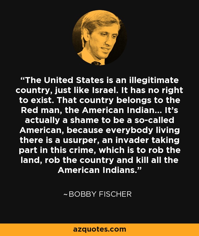 Estados Unidos es un país ilegítimo, igual que Israel. No tiene derecho a existir. Ese país pertenece al hombre rojo, al indio americano... En realidad es una vergüenza ser un supuesto americano, porque todo el que vive allí es un usurpador, un invasor que participa en este crimen, que es robar la tierra, robar el país y matar a todos los indios americanos. - Bobby Fischer