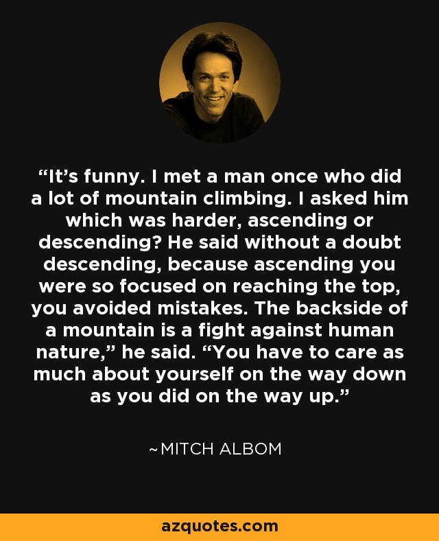 It’s funny. I met a man once who did a lot of mountain climbing. I asked him which was harder, ascending or descending? He said without a doubt descending, because ascending you were so focused on reaching the top, you avoided mistakes. The backside of a mountain is a fight against human nature,” he said. “You have to care as much about yourself on the way down as you did on the way up. - Mitch Albom