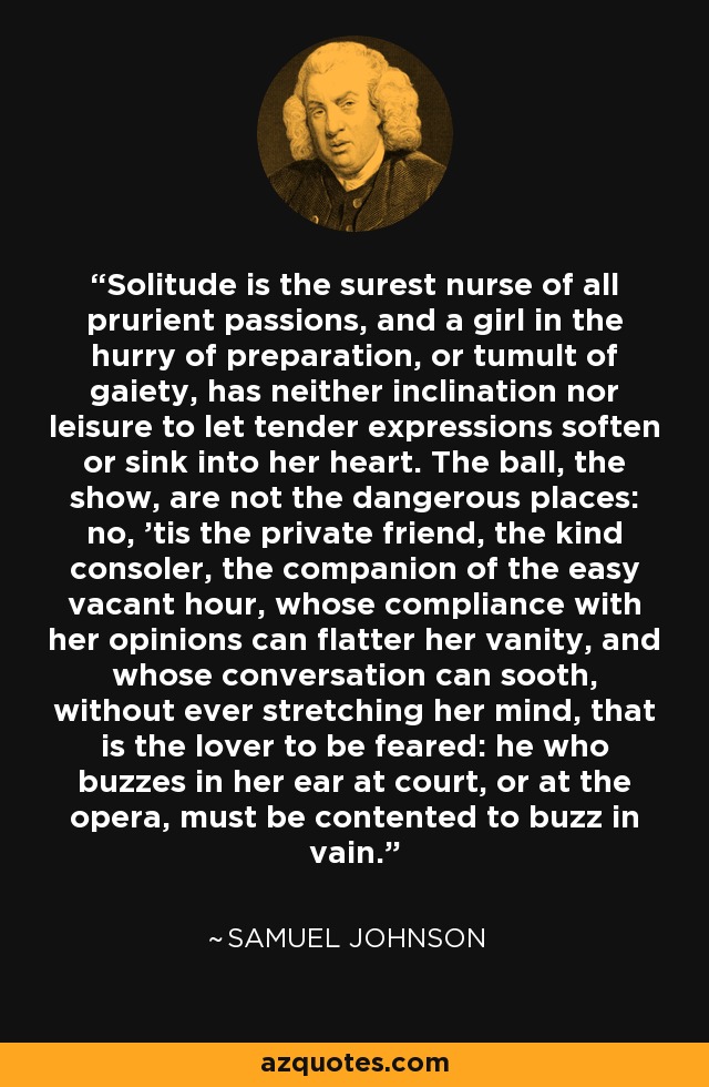 La soledad es la más segura nodriza de todas las pasiones lascivas, y una muchacha en el apuro de la preparación, o en el tumulto de la alegría, no tiene inclinación ni tiempo libre para dejar que las expresiones tiernas se ablanden o se hundan en su corazón. El baile, el espectáculo, no son los lugares peligrosos: no, 'es el amigo privado, el amable consolador, el compañero de la hora vacía fácil, cuya conformidad con sus opiniones puede halagar su vanidad, y cuya conversación puede calmar, sin nunca estirar su mente, que es el amante a temer: el que zumba en su oído en la corte, o en la ópera, debe contentarse con zumbar en vano. - Samuel Johnson
