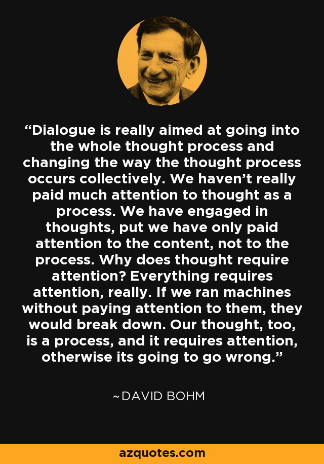 Dialogue is really aimed at going into the whole thought process and changing the way the thought process occurs collectively. We haven't really paid much attention to thought as a process. We have engaged in thoughts, put we have only paid attention to the content, not to the process. Why does thought require attention? Everything requires attention, really. If we ran machines without paying attention to them, they would break down. Our thought, too, is a process, and it requires attention, otherwise its going to go wrong. - David Bohm