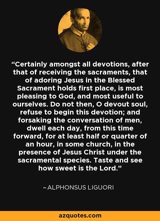 Certainly amongst all devotions, after that of receiving the sacraments, that of adoring Jesus in the Blessed Sacrament holds first place, is most pleasing to God, and most useful to ourselves. Do not then, O devout soul, refuse to begin this devotion; and forsaking the conversation of men, dwell each day, from this time forward, for at least half or quarter of an hour, in some church, in the presence of Jesus Christ under the sacramental species. Taste and see how sweet is the Lord. - Alphonsus Liguori