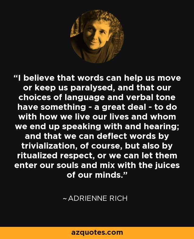 I believe that words can help us move or keep us paralysed, and that our choices of language and verbal tone have something - a great deal - to do with how we live our lives and whom we end up speaking with and hearing; and that we can deflect words by trivialization, of course, but also by ritualized respect, or we can let them enter our souls and mix with the juices of our minds. - Adrienne Rich