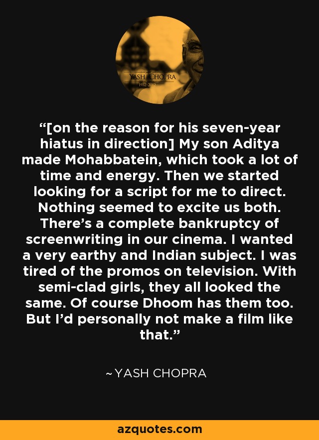 [on the reason for his seven-year hiatus in direction] My son Aditya made Mohabbatein, which took a lot of time and energy. Then we started looking for a script for me to direct. Nothing seemed to excite us both. There's a complete bankruptcy of screenwriting in our cinema. I wanted a very earthy and Indian subject. I was tired of the promos on television. With semi-clad girls, they all looked the same. Of course Dhoom has them too. But I'd personally not make a film like that. - Yash Chopra