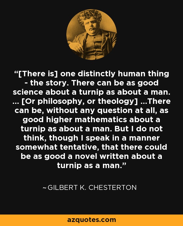 [There is] one distinctly human thing - the story. There can be as good science about a turnip as about a man. ... [Or philosophy, or theology] ...There can be, without any question at all, as good higher mathematics about a turnip as about a man. But I do not think, though I speak in a manner somewhat tentative, that there could be as good a novel written about a turnip as a man. - Gilbert K. Chesterton