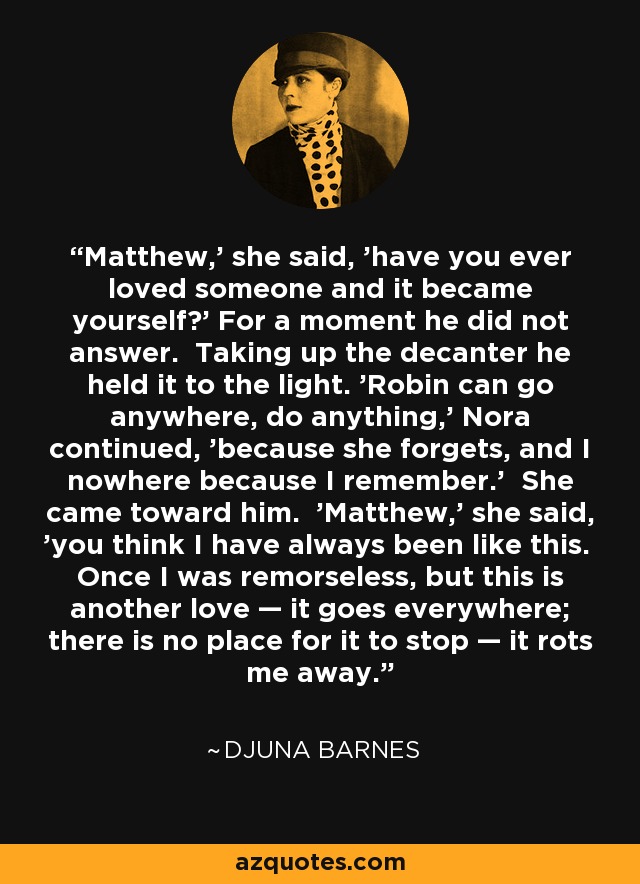 Matthew,' she said, 'have you ever loved someone and it became yourself?' For a moment he did not answer. Taking up the decanter he held it to the light. 'Robin can go anywhere, do anything,' Nora continued, 'because she forgets, and I nowhere because I remember.' She came toward him. 'Matthew,' she said, 'you think I have always been like this. Once I was remorseless, but this is another love — it goes everywhere; there is no place for it to stop — it rots me away. - Djuna Barnes