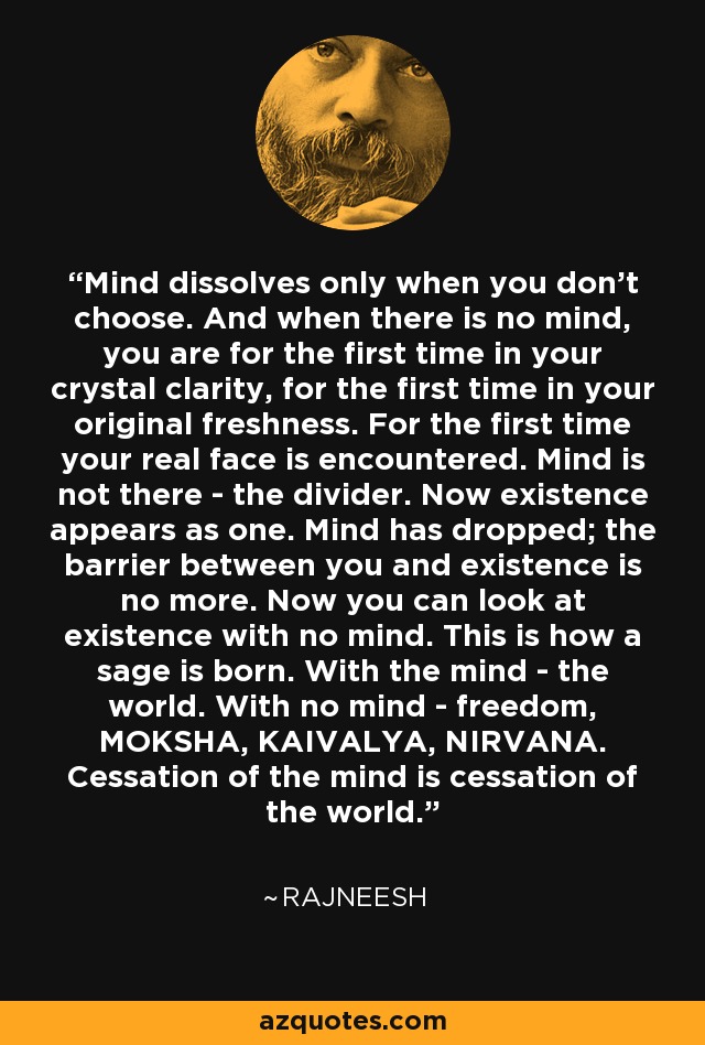 Mind dissolves only when you don't choose. And when there is no mind, you are for the first time in your crystal clarity, for the first time in your original freshness. For the first time your real face is encountered. Mind is not there - the divider. Now existence appears as one. Mind has dropped; the barrier between you and existence is no more. Now you can look at existence with no mind. This is how a sage is born. With the mind - the world. With no mind - freedom, MOKSHA, KAIVALYA, NIRVANA. Cessation of the mind is cessation of the world. - Rajneesh