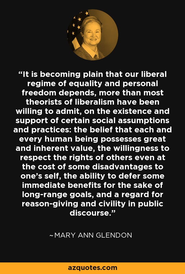 It is becoming plain that our liberal regime of equality and personal freedom depends, more than most theorists of liberalism have been willing to admit, on the existence and support of certain social assumptions and practices: the belief that each and every human being possesses great and inherent value, the willingness to respect the rights of others even at the cost of some disadvantages to one's self, the ability to defer some immediate benefits for the sake of long-range goals, and a regard for reason-giving and civility in public discourse. - Mary Ann Glendon