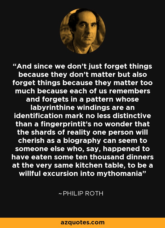 And since we don’t just forget things because they don’t matter but also forget things because they matter too much because each of us remembers and forgets in a pattern whose labyrinthine windings are an identification mark no less distinctive than a fingerprintit’s no wonder that the shards of reality one person will cherish as a biography can seem to someone else who, say, happened to have eaten some ten thousand dinners at the very same kitchen table, to be a willful excursion into mythomania - Philip Roth