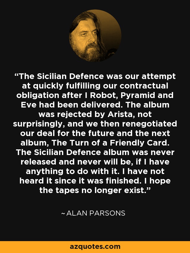 The Sicilian Defence was our attempt at quickly fulfilling our contractual obligation after I Robot, Pyramid and Eve had been delivered. The album was rejected by Arista, not surprisingly, and we then renegotiated our deal for the future and the next album, The Turn of a Friendly Card. The Sicilian Defence album was never released and never will be, if I have anything to do with it. I have not heard it since it was finished. I hope the tapes no longer exist. - Alan Parsons