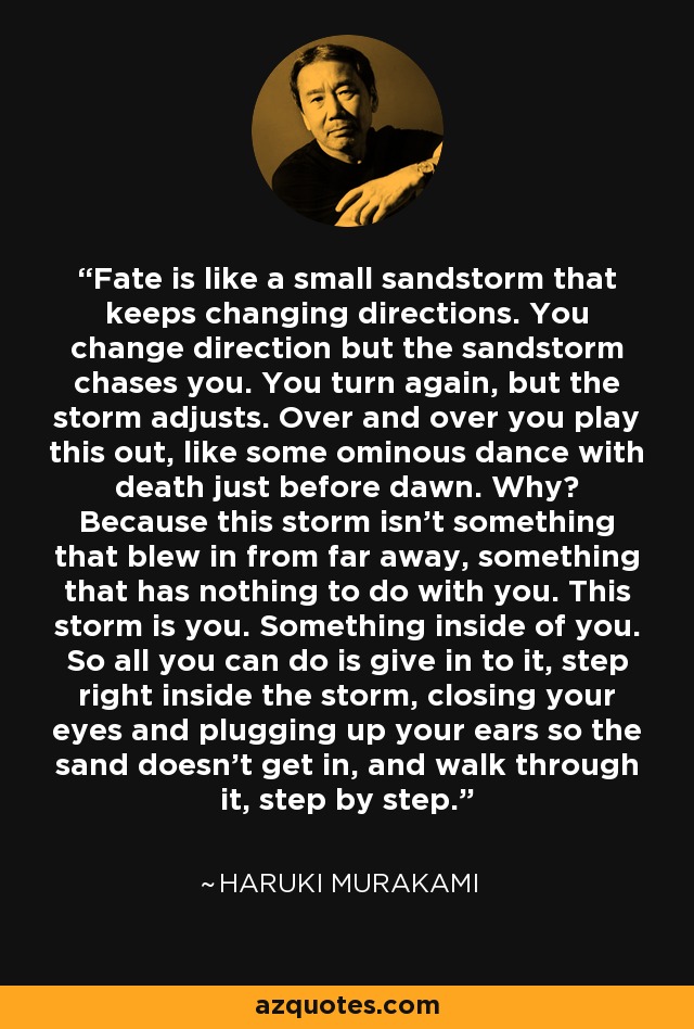 Fate is like a small sandstorm that keeps changing directions. You change direction but the sandstorm chases you. You turn again, but the storm adjusts. Over and over you play this out, like some ominous dance with death just before dawn. Why? Because this storm isn't something that blew in from far away, something that has nothing to do with you. This storm is you. Something inside of you. So all you can do is give in to it, step right inside the storm, closing your eyes and plugging up your ears so the sand doesn't get in, and walk through it, step by step. - Haruki Murakami