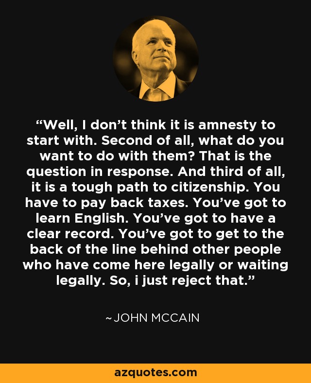 Well, I don't think it is amnesty to start with. Second of all, what do you want to do with them? That is the question in response. And third of all, it is a tough path to citizenship. You have to pay back taxes. You've got to learn English. You've got to have a clear record. You've got to get to the back of the line behind other people who have come here legally or waiting legally. So, i just reject that. - John McCain