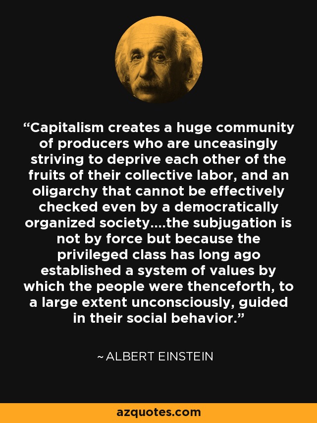 Capitalism creates a huge community of producers who are unceasingly striving to deprive each other of the fruits of their collective labor, and an oligarchy that cannot be effectively checked even by a democratically organized society....the subjugation is not by force but because the privileged class has long ago established a system of values by which the people were thenceforth, to a large extent unconsciously, guided in their social behavior. - Albert Einstein