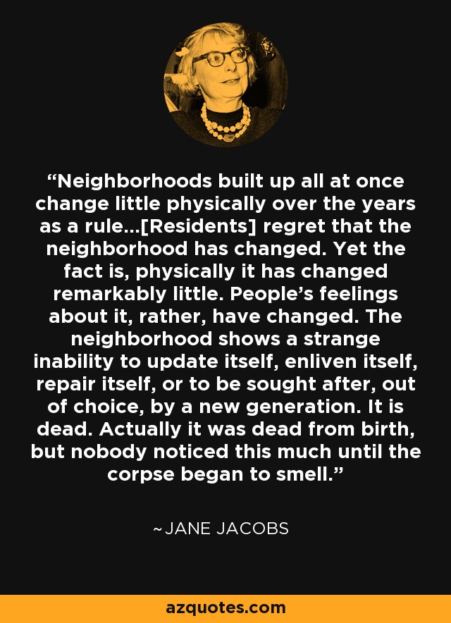 Neighborhoods built up all at once change little physically over the years as a rule...[Residents] regret that the neighborhood has changed. Yet the fact is, physically it has changed remarkably little. People's feelings about it, rather, have changed. The neighborhood shows a strange inability to update itself, enliven itself, repair itself, or to be sought after, out of choice, by a new generation. It is dead. Actually it was dead from birth, but nobody noticed this much until the corpse began to smell. - Jane Jacobs