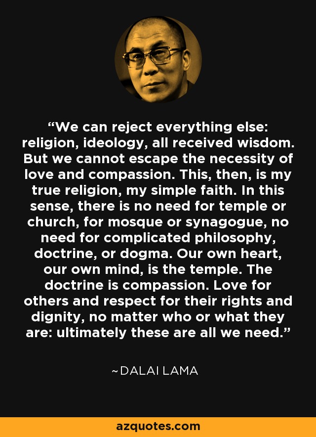 We can reject everything else: religion, ideology, all received wisdom. But we cannot escape the necessity of love and compassion. This, then, is my true religion, my simple faith. In this sense, there is no need for temple or church, for mosque or synagogue, no need for complicated philosophy, doctrine, or dogma. Our own heart, our own mind, is the temple. The doctrine is compassion. Love for others and respect for their rights and dignity, no matter who or what they are: ultimately these are all we need. - Dalai Lama