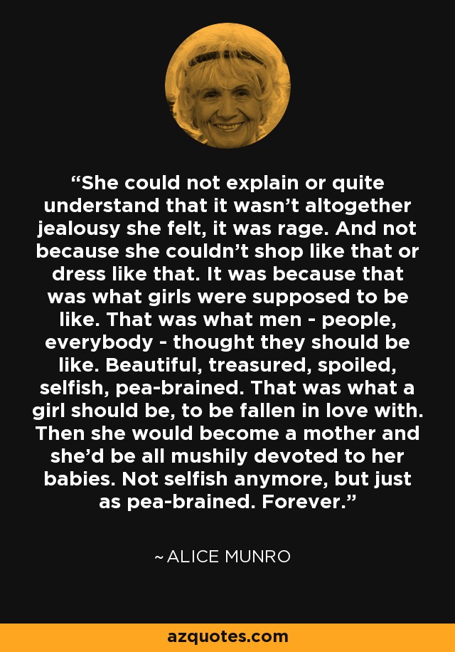 She could not explain or quite understand that it wasn't altogether jealousy she felt, it was rage. And not because she couldn't shop like that or dress like that. It was because that was what girls were supposed to be like. That was what men - people, everybody - thought they should be like. Beautiful, treasured, spoiled, selfish, pea-brained. That was what a girl should be, to be fallen in love with. Then she would become a mother and she'd be all mushily devoted to her babies. Not selfish anymore, but just as pea-brained. Forever. - Alice Munro