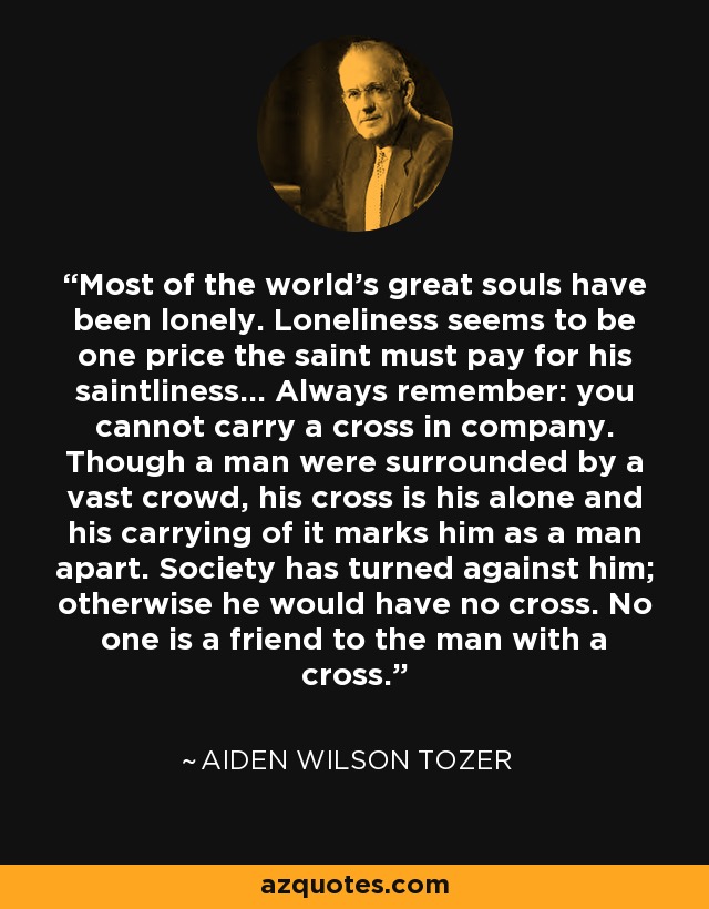 Most of the world's great souls have been lonely. Loneliness seems to be one price the saint must pay for his saintliness... Always remember: you cannot carry a cross in company. Though a man were surrounded by a vast crowd, his cross is his alone and his carrying of it marks him as a man apart. Society has turned against him; otherwise he would have no cross. No one is a friend to the man with a cross. - Aiden Wilson Tozer