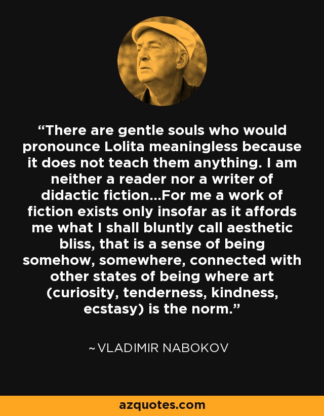 There are gentle souls who would pronounce Lolita meaningless because it does not teach them anything. I am neither a reader nor a writer of didactic fiction...For me a work of fiction exists only insofar as it affords me what I shall bluntly call aesthetic bliss, that is a sense of being somehow, somewhere, connected with other states of being where art (curiosity, tenderness, kindness, ecstasy) is the norm. - Vladimir Nabokov