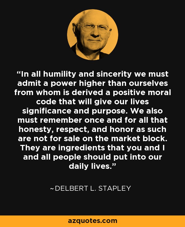 In all humility and sincerity we must admit a power higher than ourselves from whom is derived a positive moral code that will give our lives significance and purpose. We also must remember once and for all that honesty, respect, and honor as such are not for sale on the market block. They are ingredients that you and I and all people should put into our daily lives. - Delbert L. Stapley