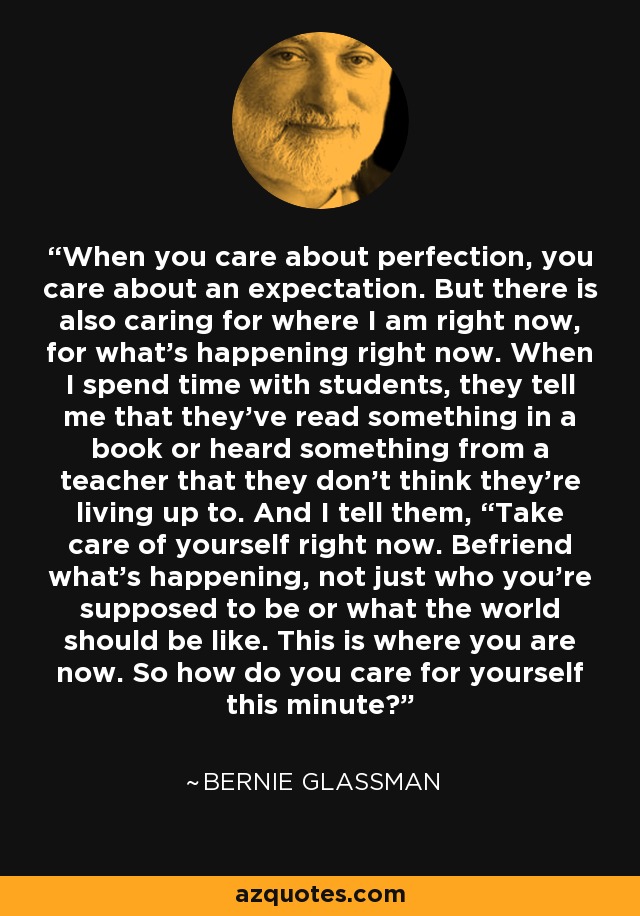 When you care about perfection, you care about an expectation. But there is also caring for where I am right now, for what's happening right now. When I spend time with students, they tell me that they've read something in a book or heard something from a teacher that they don't think they're living up to. And I tell them, “Take care of yourself right now. Befriend what's happening, not just who you're supposed to be or what the world should be like. This is where you are now. So how do you care for yourself this minute? - Bernie Glassman