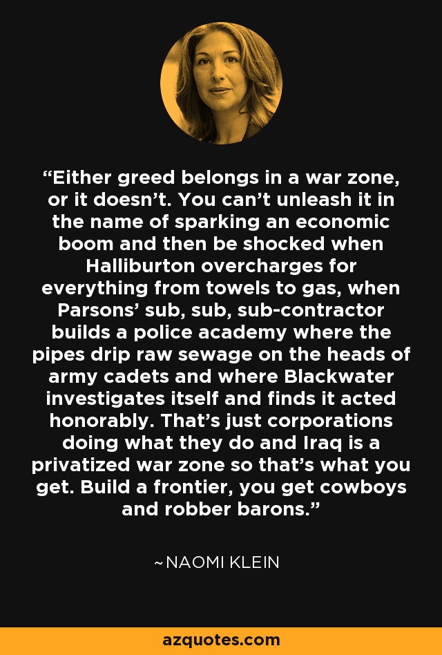 Either greed belongs in a war zone, or it doesn't. You can't unleash it in the name of sparking an economic boom and then be shocked when Halliburton overcharges for everything from towels to gas, when Parsons' sub, sub, sub-contractor builds a police academy where the pipes drip raw sewage on the heads of army cadets and where Blackwater investigates itself and finds it acted honorably. That's just corporations doing what they do and Iraq is a privatized war zone so that's what you get. Build a frontier, you get cowboys and robber barons. - Naomi Klein