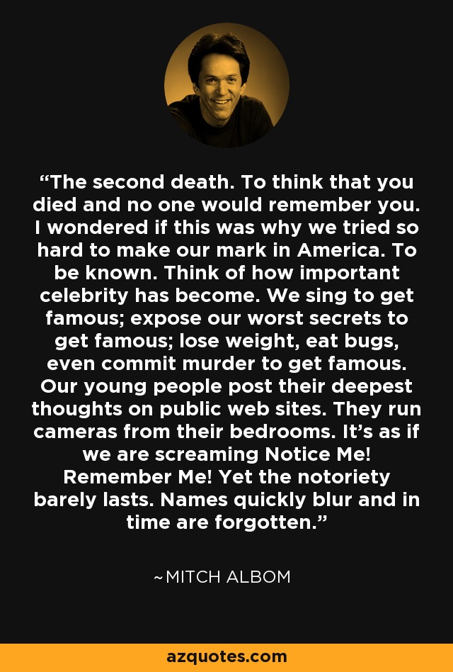 The second death. To think that you died and no one would remember you. I wondered if this was why we tried so hard to make our mark in America. To be known. Think of how important celebrity has become. We sing to get famous; expose our worst secrets to get famous; lose weight, eat bugs, even commit murder to get famous. Our young people post their deepest thoughts on public web sites. They run cameras from their bedrooms. It’s as if we are screaming Notice Me! Remember Me! Yet the notoriety barely lasts. Names quickly blur and in time are forgotten. - Mitch Albom