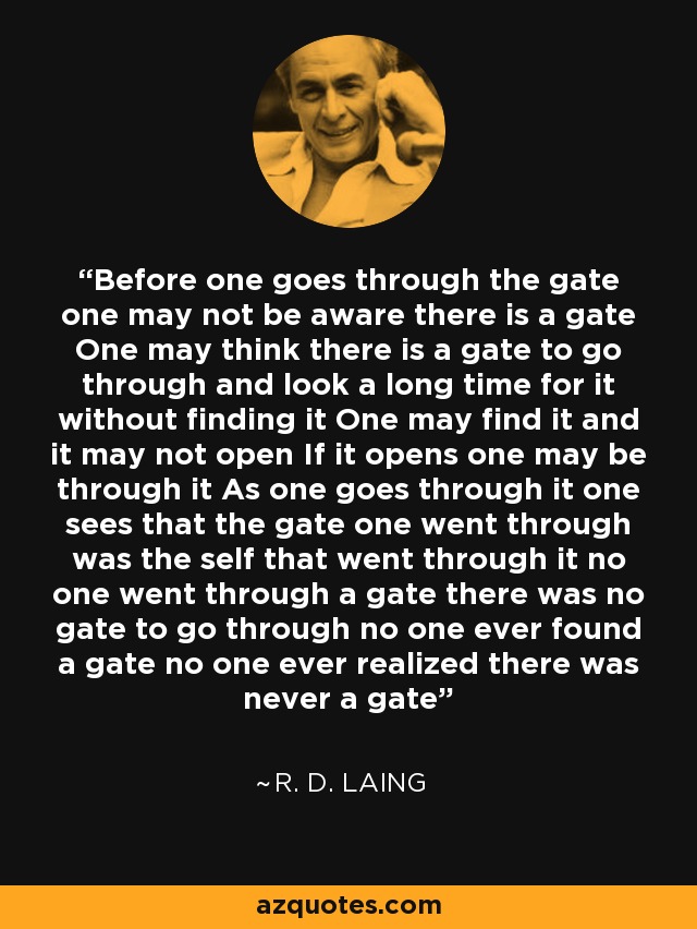 Before one goes through the gate one may not be aware there is a gate One may think there is a gate to go through and look a long time for it without finding it One may find it and it may not open If it opens one may be through it As one goes through it one sees that the gate one went through was the self that went through it no one went through a gate there was no gate to go through no one ever found a gate no one ever realized there was never a gate - R. D. Laing