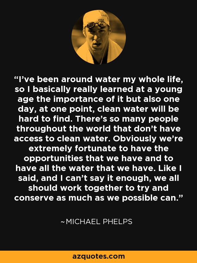 I've been around water my whole life, so I basically really learned at a young age the importance of it but also one day, at one point, clean water will be hard to find. There's so many people throughout the world that don't have access to clean water. Obviously we're extremely fortunate to have the opportunities that we have and to have all the water that we have. Like I said, and I can't say it enough, we all should work together to try and conserve as much as we possible can. - Michael Phelps