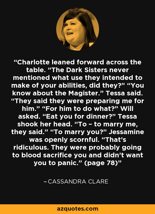 Charlotte leaned forward across the table. “The Dark Sisters never mentioned what use they intended to make of your abilities, did they?” “You know about the Magister.” Tessa said. “They said they were preparing me for him.” “For him to do what?” Will asked. “Eat you for dinner?” Tessa shook her head. “To – to marry me, they said.” “To marry you?” Jessamine was openly scornful. “That’s ridiculous. They were probably going to blood sacrifice you and didn’t want you to panic.” (page 78) - Cassandra Clare