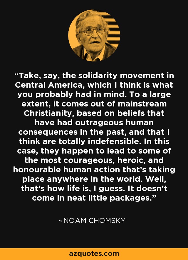 Take, say, the solidarity movement in Central America, which I think is what you probably had in mind. To a large extent, it comes out of mainstream Christianity, based on beliefs that have had outrageous human consequences in the past, and that I think are totally indefensible. In this case, they happen to lead to some of the most courageous, heroic, and honourable human action that's taking place anywhere in the world. Well, that's how life is, I guess. It doesn't come in neat little packages. - Noam Chomsky