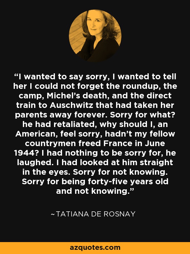 I wanted to say sorry, I wanted to tell her I could not forget the roundup, the camp, Michel's death, and the direct train to Auschwitz that had taken her parents away forever. Sorry for what? he had retaliated, why should I, an American, feel sorry, hadn't my fellow countrymen freed France in June 1944? I had nothing to be sorry for, he laughed. I had looked at him straight in the eyes. Sorry for not knowing. Sorry for being forty-five years old and not knowing. - Tatiana de Rosnay