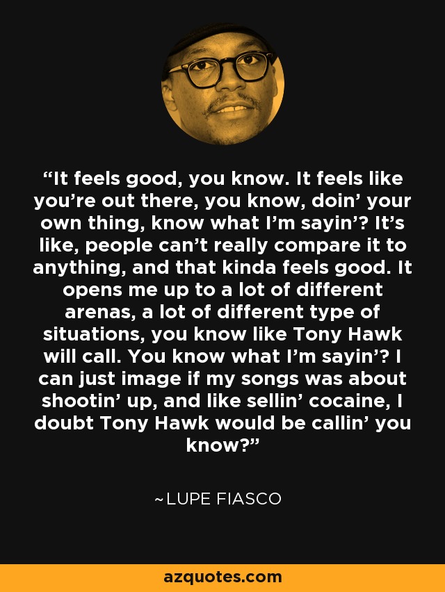 It feels good, you know. It feels like you're out there, you know, doin' your own thing, know what I'm sayin'? It's like, people can't really compare it to anything, and that kinda feels good. It opens me up to a lot of different arenas, a lot of different type of situations, you know like Tony Hawk will call. You know what I'm sayin'? I can just image if my songs was about shootin' up, and like sellin' cocaine, I doubt Tony Hawk would be callin' you know? - Lupe Fiasco