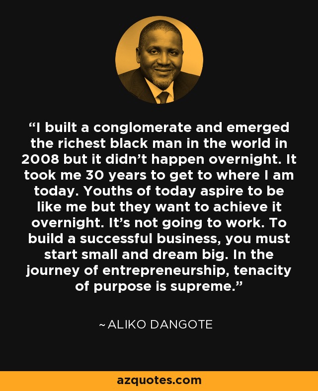 Construí un conglomerado y me convertí en el hombre negro más rico del mundo en 2008, pero no fue de la noche a la mañana. Tardé 30 años en llegar a donde estoy hoy. Los jóvenes de hoy aspiran a ser como yo, pero quieren conseguirlo de la noche a la mañana. Eso no va a funcionar. Para crear una empresa de éxito, hay que empezar poco a poco y soñar a lo grande. En el camino de la iniciativa empresarial, la tenacidad de propósito es suprema. - Aliko Dangote
