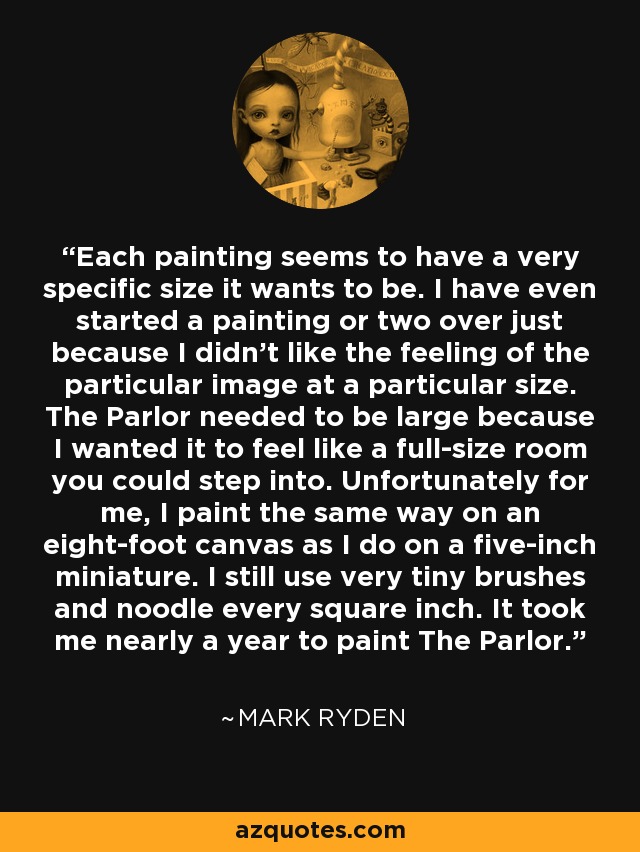 Each painting seems to have a very specific size it wants to be. I have even started a painting or two over just because I didn't like the feeling of the particular image at a particular size. The Parlor needed to be large because I wanted it to feel like a full-size room you could step into. Unfortunately for me, I paint the same way on an eight-foot canvas as I do on a five-inch miniature. I still use very tiny brushes and noodle every square inch. It took me nearly a year to paint The Parlor. - Mark Ryden