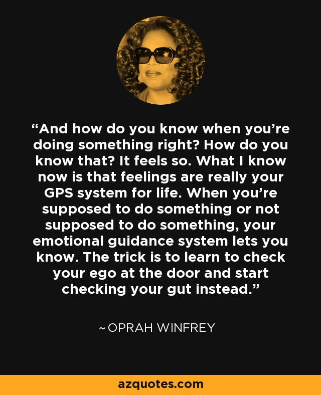 And how do you know when you're doing something right? How do you know that? It feels so. What I know now is that feelings are really your GPS system for life. When you're supposed to do something or not supposed to do something, your emotional guidance system lets you know. The trick is to learn to check your ego at the door and start checking your gut instead. - Oprah Winfrey