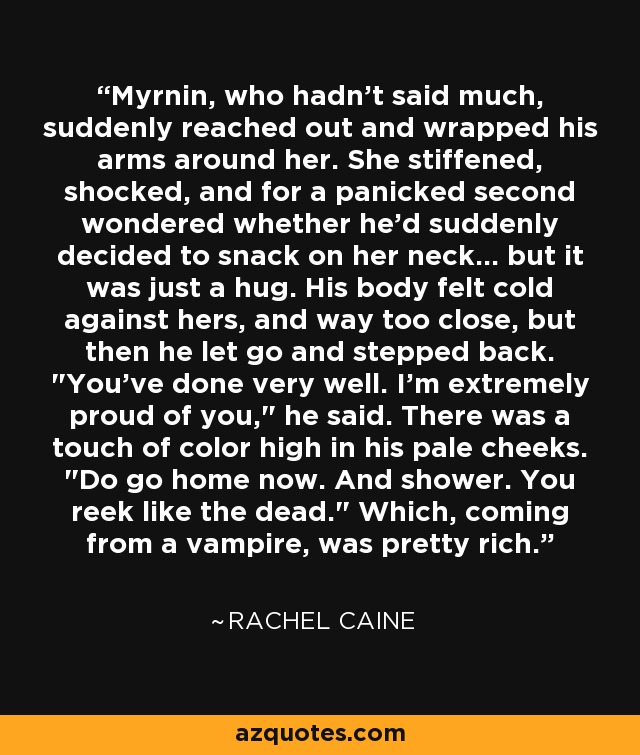 Myrnin, who hadn't said much, suddenly reached out and wrapped his arms around her. She stiffened, shocked, and for a panicked second wondered whether he'd suddenly decided to snack on her neck... but it was just a hug. His body felt cold against hers, and way too close, but then he let go and stepped back. 