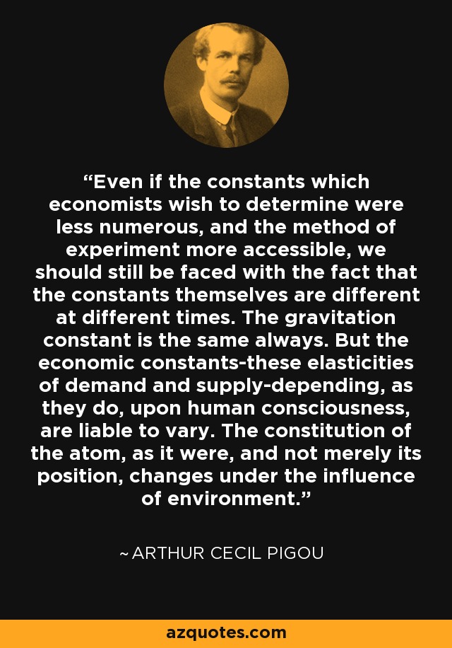 Even if the constants which economists wish to determine were less numerous, and the method of experiment more accessible, we should still be faced with the fact that the constants themselves are different at different times. The gravitation constant is the same always. But the economic constants-these elasticities of demand and supply-depending, as they do, upon human consciousness, are liable to vary. The constitution of the atom, as it were, and not merely its position, changes under the influence of environment. - Arthur Cecil Pigou